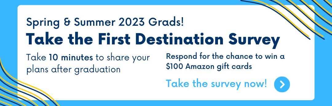 Spring & Summer 2023 Grads! Take the First Destination Survey. Take 10 minutes to share your plans after graduation. Respond for the chance to win one of 4 $100 Amazon gift cards. Click this banner to learn more. 